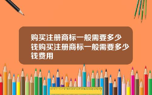 购买注册商标一般需要多少钱购买注册商标一般需要多少钱费用