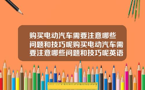 购买电动汽车需要注意哪些问题和技巧呢购买电动汽车需要注意哪些问题和技巧呢英语