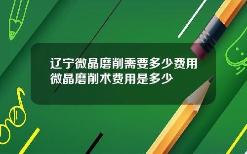 辽宁微晶磨削需要多少费用微晶磨削术费用是多少
