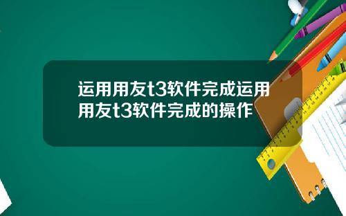 运用用友t3软件完成运用用友t3软件完成的操作