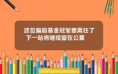 这位偏股基金冠军要离任了 下一站将继续留在公募