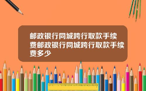 邮政银行同城跨行取款手续费邮政银行同城跨行取款手续费多少