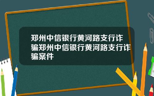 郑州中信银行黄河路支行诈骗郑州中信银行黄河路支行诈骗案件