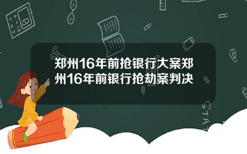 郑州16年前抢银行大案郑州16年前银行抢劫案判决