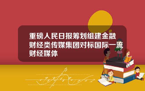 重磅人民日报筹划组建金融财经类传媒集团对标国际一流财经媒体