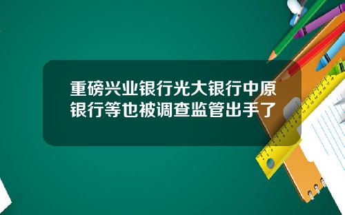 重磅兴业银行光大银行中原银行等也被调查监管出手了