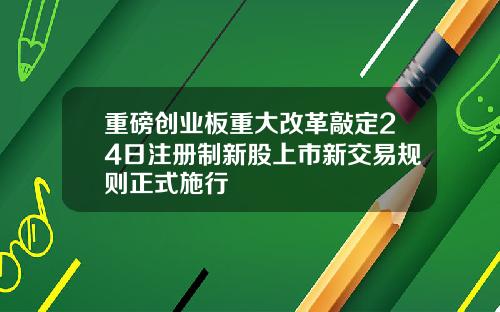 重磅创业板重大改革敲定24日注册制新股上市新交易规则正式施行