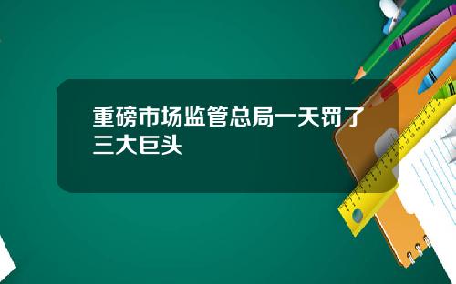 重磅市场监管总局一天罚了三大巨头