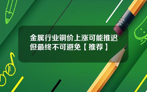 金属行业铜价上涨可能推迟但最终不可避免【推荐】