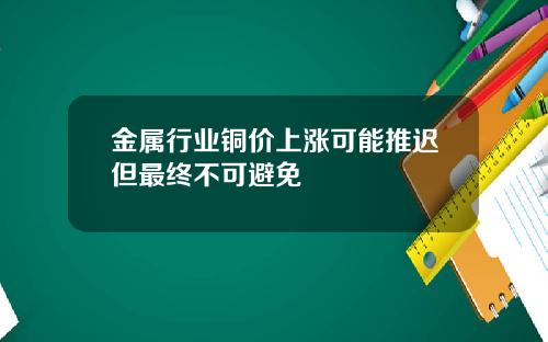 金属行业铜价上涨可能推迟但最终不可避免