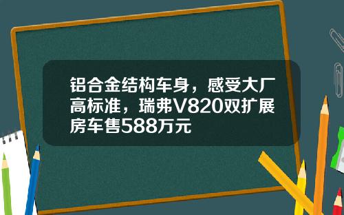 铝合金结构车身，感受大厂高标准，瑞弗V820双扩展房车售588万元