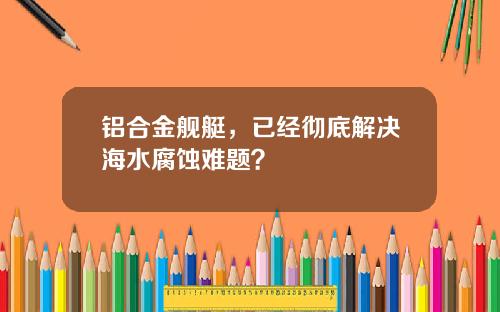 铝合金舰艇，已经彻底解决海水腐蚀难题？