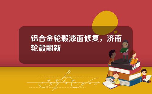 铝合金轮毂漆面修复，济南轮毂翻新
