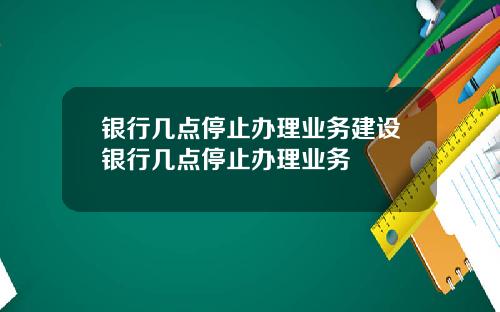 银行几点停止办理业务建设银行几点停止办理业务