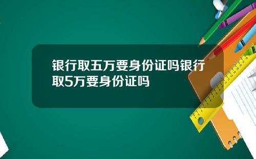 银行取五万要身份证吗银行取5万要身份证吗