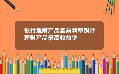 银行理财产品最高利率银行理财产品最高收益率