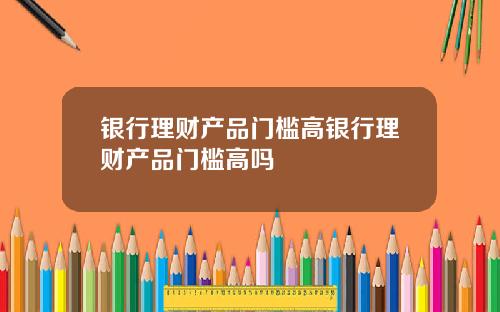 银行理财产品门槛高银行理财产品门槛高吗