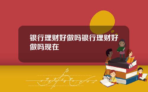银行理财好做吗银行理财好做吗现在