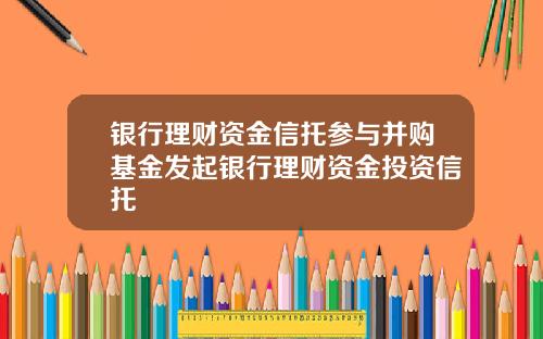 银行理财资金信托参与并购基金发起银行理财资金投资信托