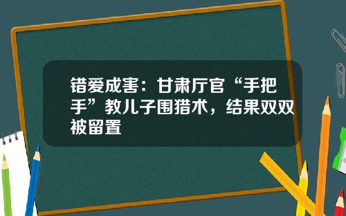 错爱成害：甘肃厅官“手把手”教儿子围猎术，结果双双被留置