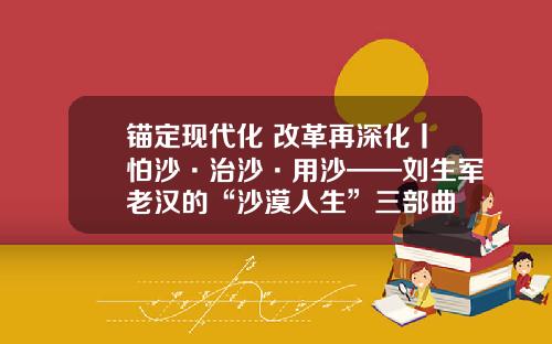 锚定现代化 改革再深化丨怕沙·治沙·用沙——刘生军老汉的“沙漠人生”三部曲
