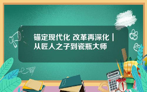 锚定现代化 改革再深化｜从匠人之子到瓷瓶大师