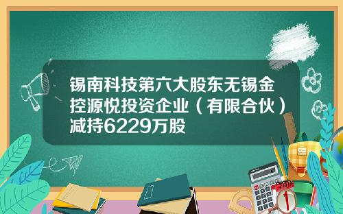 锡南科技第六大股东无锡金控源悦投资企业（有限合伙）减持6229万股