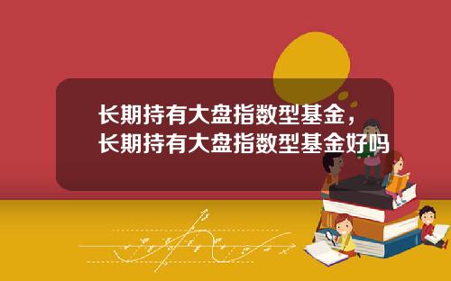 长期持有大盘指数型基金，长期持有大盘指数型基金好吗