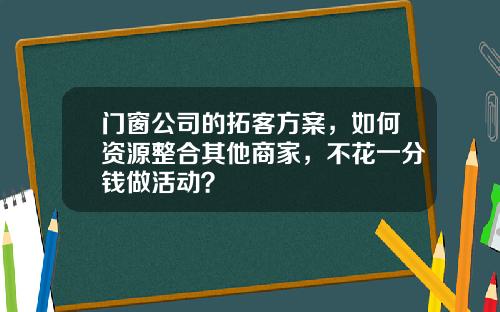 门窗公司的拓客方案，如何资源整合其他商家，不花一分钱做活动？