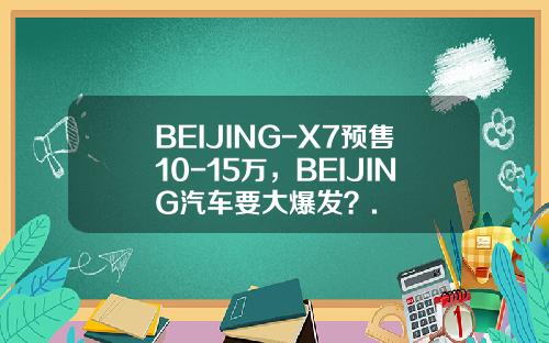 BEIJING-X7预售10-15万，BEIJING汽车要大爆发？.