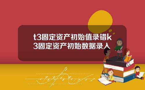 t3固定资产初始值录错k3固定资产初始数据录入