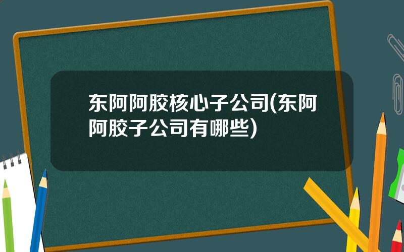 东阿阿胶核心子公司(东阿阿胶子公司有哪些)