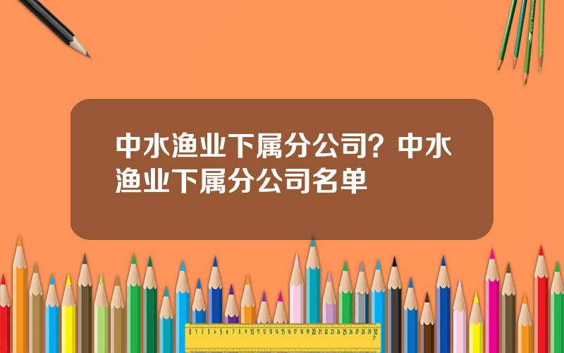 中水渔业下属分公司？中水渔业下属分公司名单