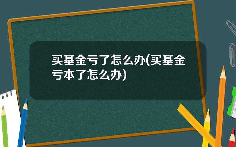买基金亏了怎么办(买基金亏本了怎么办)
