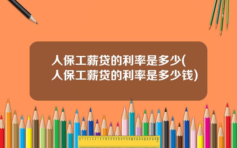人保工薪贷的利率是多少(人保工薪贷的利率是多少钱)