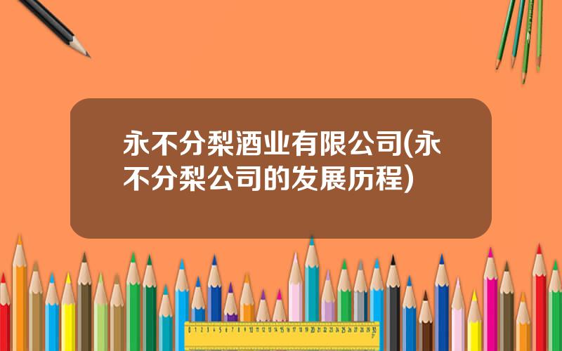 永不分梨酒业有限公司(永不分梨公司的发展历程)