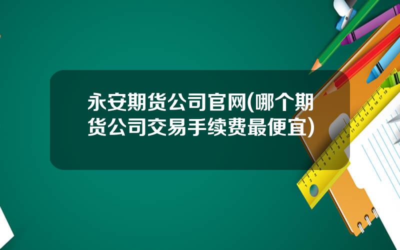 永安期货公司官网(哪个期货公司交易手续费最便宜)