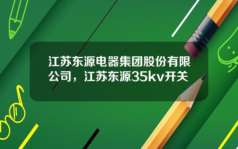 江苏东源电器集团股份有限公司，江苏东源35kv开关