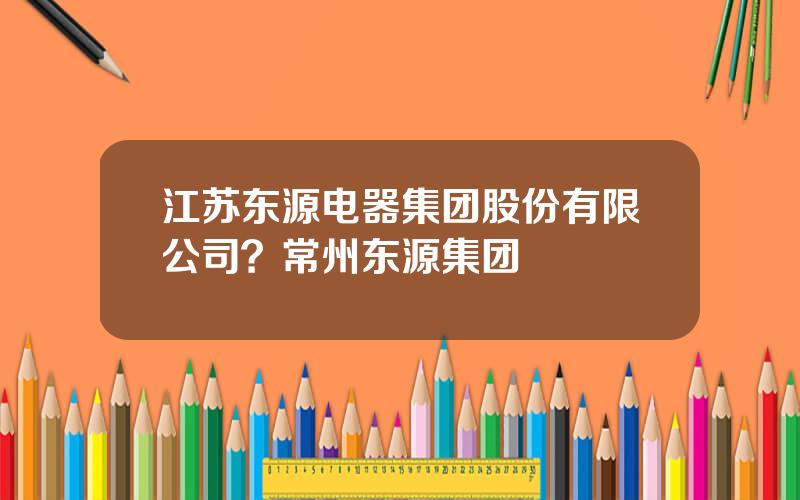 江苏东源电器集团股份有限公司？常州东源集团