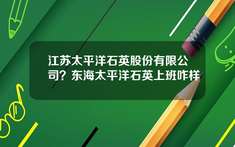 江苏太平洋石英股份有限公司？东海太平洋石英上班咋样