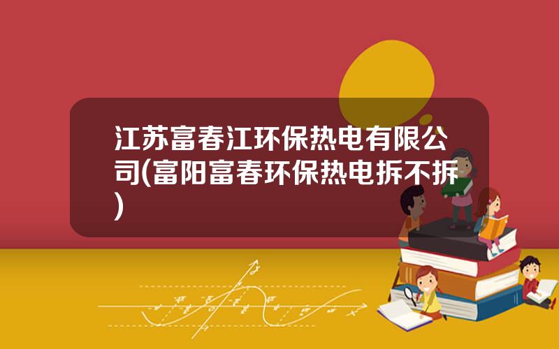 江苏富春江环保热电有限公司(富阳富春环保热电拆不拆)