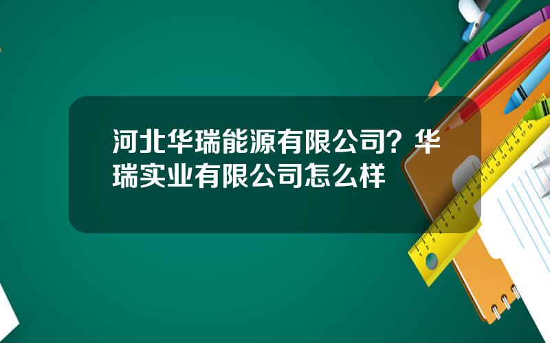 河北华瑞能源有限公司？华瑞实业有限公司怎么样