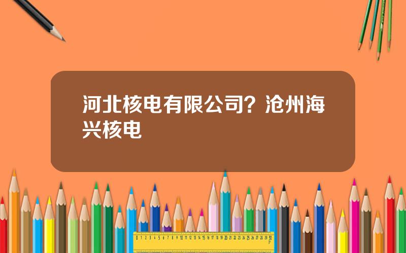 河北核电有限公司？沧州海兴核电