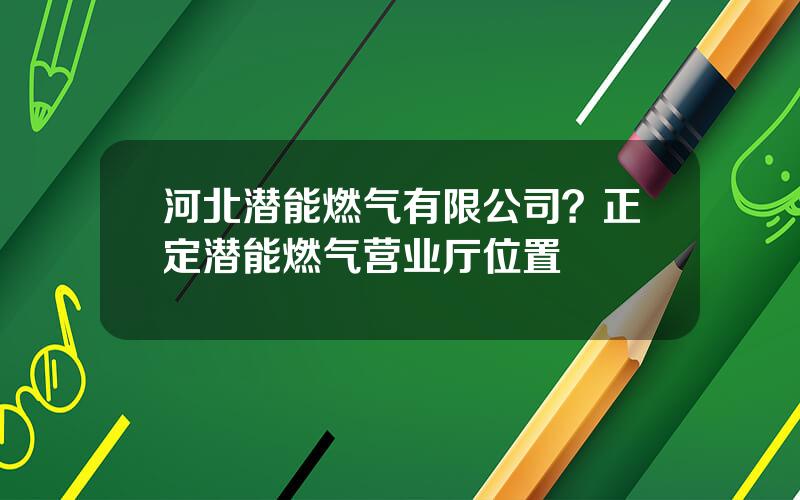河北潜能燃气有限公司？正定潜能燃气营业厅位置