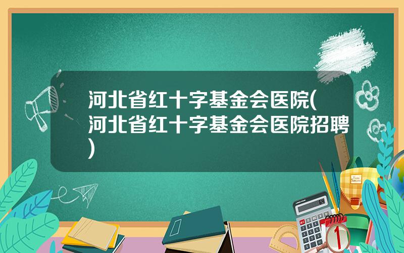 河北省红十字基金会医院(河北省红十字基金会医院招聘)
