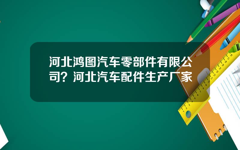河北鸿图汽车零部件有限公司？河北汽车配件生产厂家