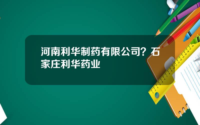 河南利华制药有限公司？石家庄利华药业