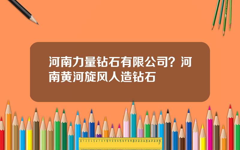 河南力量钻石有限公司？河南黄河旋风人造钻石