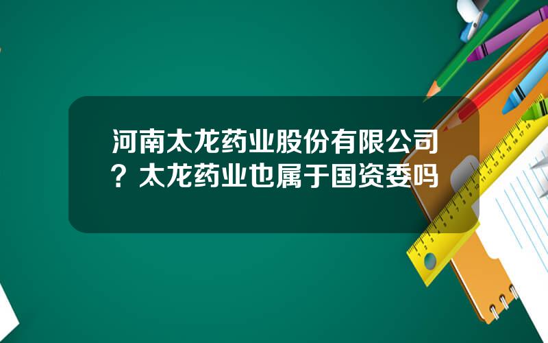 河南太龙药业股份有限公司？太龙药业也属于国资委吗