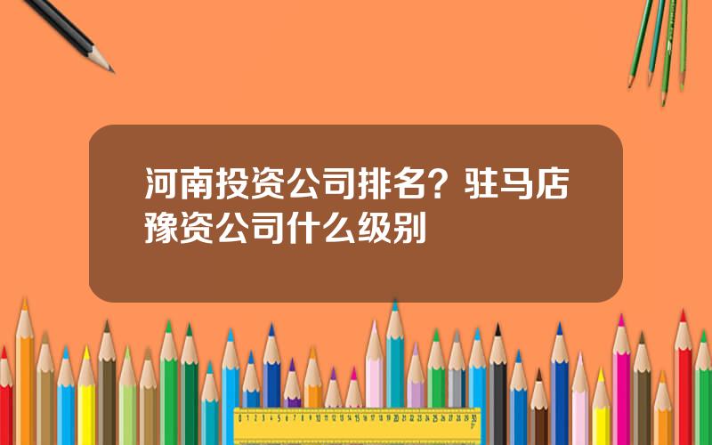 河南投资公司排名？驻马店豫资公司什么级别
